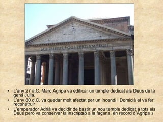 L’any 27 a.C. Marc Agripa va edificar un temple dedicat als Déus de la gens Julia. L’any 80 d.C. va quedar molt afectat per un incendi i Domicià el va fer reconstruir L’emperador Adrià va decidir de bastir un nou temple dedicat a tots els Déus però va conservar la inscripció a la façana, en record d’Agripa 