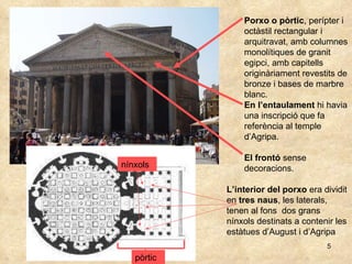 Porxo o pòrtic , perípter i octàstil rectangular i arquitravat, amb columnes monolítiques de granit egipci, amb capitells originàriament revestits de bronze i bases de marbre blanc. En l’entaulament  hi havia una inscripció que fa referència al temple d’Agripa.  El frontó  sense decoracions. L’interior del porxo  era dividit en  tres naus , les laterals, tenen al fons  dos grans nínxols destinats a contenir les estàtues d’August i d’Agripa nínxols pòrtic 