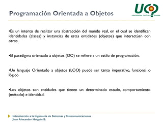 •Es un intento de realizar una abstracción del mundo real, en el cual se identifican
identidades (clases) y instancias de estas entidades (objetos) que interactúan con
otros.


•El paradigma orientado a objetos (OO) se refiere a un estilo de programación.


•Un lenguaje Orientado a objetos (LOO) puede ser tanto imperativo, funcional o
lógico


•Los objetos son entidades que tienen un determinado estado, comportamiento
(método) e identidad.




  Introducción a la Ingeniería de Sistemas y Telecomunicaciones
  Jhon Alexander Holguín B.
 
