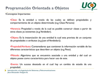 •Conceptos Importantes:

     •Clase: Es la entidad a través de las cuales se definen propiedades y
     comportamiento de un objeto determinado (e.g. Clase Persona)

     •Herencia: Propiedad a través de la cual es posible construir clases a partir de
     otras clases ya existentes (e.g. Vendedor).

     •Objeto: Es la instanciación de una entidad la cual esta provista de un conjunto
     de propiedades o atributos (e.g Juan el Vendedor)).

     •Propiedad/Atributo: Contenedores que contienen la información variable de los
     diferentes características que describen un objeto (e.g Peso).

     •Método: Algoritmo que se encuentra asociado a una entidad y del cual un
     objeto posee como característica para hacer uso de este.

     •Evento: Un suceso desatado en el cual hay un cambio de estado de una
     propiedad.
  Introducción a la Ingeniería de Sistemas y Telecomunicaciones
  Jhon Alexander Holguín B.
 