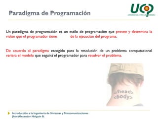 Un paradigma de programación es un estilo de programación que provee y determina la
visión que el programador tiene    de la ejecución del programa.


De acuerdo al paradigma escogido para la resolución de un problema computacional
variara el modelo que seguirá el programador para resolver el problema.




   Introducción a la Ingeniería de Sistemas y Telecomunicaciones
   Jhon Alexander Holguín B.
 