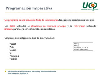 •Un programa es una secuencia finita de instrucciones, las cuales se ejecutan una tras otra

•Los datos utilizados se almacenan en memoria principal y se referencian utilizando
variables, para luego ser convertidos en resultados.


•Lenguajes que utilizan este tipo de programación:

     •Pascal
     •Ada
     •Cobol
     •C
     •Modula-2
     •Fortran



   Introducción a la Ingeniería de Sistemas y Telecomunicaciones
   Jhon Alexander Holguín B.
 