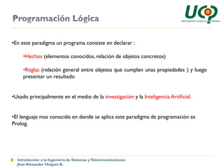 •En este paradigma un programa consiste en declarar :

     •Hechos (elementos conocidos, relación de objetos concretos)

     •Reglas (relación general entre objetos que cumplen unas propiedades ) y luego
     presentar un resultado


•Usado principalmente en el medio de la investigación y la Inteligencia Artificial.


•El lenguaje mas conocido en donde se aplica este paradigma de programación es
Prolog.




  Introducción a la Ingeniería de Sistemas y Telecomunicaciones
  Jhon Alexander Holguín B.
 