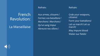 French
Revolution:
La Marseillaise
Refrain:
Aux armes, citoyens !
Formez vos bataillons !
Marchons ! Marchons !
Qu'un sang impur
Abreuve nos sillons !
Refrain:
Grab your weapons,
citizens!
Form your battalions!
Let us march! Let us
march!
May impure blood
Water our fields!
 