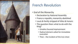 French Revolution
• End of the Monarchy
• Declaration by National Assembly
• France a republic, monarchy abolished
• Louis & family stripped of titles & honors
• The question then: what to do with the
King?
• Girodins favored imprisonment
• Radical element called for immediate
execution
• Then – the incident of the iron chest
 