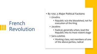 French
Revolution
• By 1791, 3 Major Political Factions:
• Girodins
• Republic w/o the bloodshed, not for
execution of the King
• Jacobins
• Radical, generally urban, lead the
Republic into its most violent stage
• Sans-culottes
• Working class, not members of one
of the above parties, radical
 