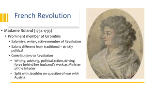 French Revolution
• Madame Roland (1754-1793)
• Prominent member of Girondins
• Saloniére, writer, active member of Revolution
• Salons different from traditional – strictly
political
• Contributions to Revolution
• Writing, advising, political action, driving
force behind her husband’s work as Minister
of the Interior
• Split with Jacobins on question of war with
Austria
 