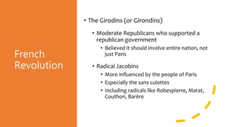 French
Revolution
• The Girodins (or Girondins)
• Moderate Republicans who supported a
republican government
• Believed it should involve entire nation, not
just Paris
• Radical Jacobins
• More influenced by the people of Paris
• Especially the sans culottes
• Including radicals like Robespierre, Marat,
Couthon, Barère
 