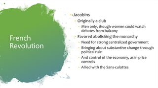 French
Revolution
• Jacobins
• Originally a club
• Men only, though women could watch
debates from balcony
• Favored abolishing the monarchy
• Need for strong centralized government
• Bringing about substantive change through
political rule
• And control of the economy, as in price
controls
• Allied with the Sans-culottes
 