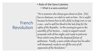 French
Revolution
• Role of the Sans-Culottes
• What is a sans-culottes?
“He is someone who always goes about on foot… [He]
has no chateaux, no valets to wait on him… He is useful
because he knows how to till a field, to forge iron, to use
a saw… and to spill his blood to the last drop for the
safety of the Republic… In the evening he goes to the
assembly of his Section, … ready to support sound
proposals with all his might, and ready to pulverise
those which come from the despised faction of
politicians. Finally, a sans-culotte always has his sabre
well-sharpened, ready to cut off the ears of all
opponents of the Revolution.”
 