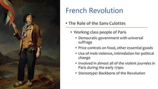 French Revolution
• The Role of the Sans-Culottes
• Working class people of Paris
• Democratic government with universal
suffrage
• Price controls on food, other essential goods
• Use of mob violence, intimidation for political
change
• Involved in almost all of the violent journées in
Paris during the early 1790s
• Stereotype: Backbone of the Revolution
 