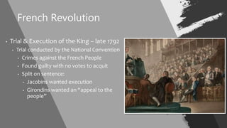French Revolution
• Trial & Execution of the King – late 1792
• Trial conducted by the National Convention
• Crimes against the French People
• Found guilty with no votes to acquit
• Split on sentence:
• Jacobins wanted execution
• Girondins wanted an “appeal to the
people”
 