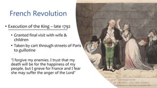 French Revolution
• Execution of the King – late 1792
• Granted final visit with wife &
children
• Taken by cart through streets of Paris
to guillotine
“I forgive my enemies. I trust that my
death will be for the happiness of my
people, but I grieve for France and I fear
she may suffer the anger of the Lord”
 