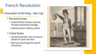 French Revolution
• Execution of the King – late 1792
• Shocked Europe
• Great Britain, Russia, Austria,
Prussia expressed outrage
• Geared up for military action
• United States
• General reaction was to mourn
death of Louis the man
• But not mourning the end of
monarchy
 