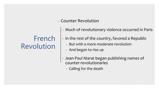 French
Revolution
• Counter Revolution
• Much of revolutionary violence occurred in Paris
• In the rest of the country, favored a Republic
• But with a more moderate revolution
• And began to rise up
• Jean-Paul Marat began publishing names of
counter-revolutionaries
• Calling for the death
 