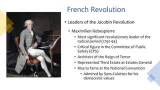 French Revolution
• Leaders of the Jacobin Revolution
• Maximilien Robespierre
• Most significant revolutionary leader of the
radical period (1792-94)
• Critical figure in the Committee of Public
Safety (CPS)
• Architect of the Reign of Terror
• Represented Third Estate at Estates-General
• Rise to fame at the National Convention
• Admired by Sans-Culottes for his
democratic values
 
