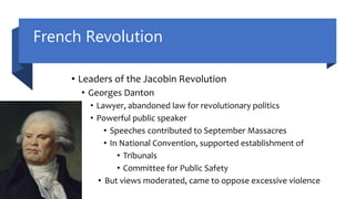 French Revolution
• Leaders of the Jacobin Revolution
• Georges Danton
• Lawyer, abandoned law for revolutionary politics
• Powerful public speaker
• Speeches contributed to September Massacres
• In National Convention, supported establishment of
• Tribunals
• Committee for Public Safety
• But views moderated, came to oppose excessive violence
 