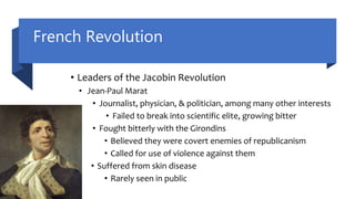 French Revolution
• Leaders of the Jacobin Revolution
• Jean-Paul Marat
• Journalist, physician, & politician, among many other interests
• Failed to break into scientific elite, growing bitter
• Fought bitterly with the Girondins
• Believed they were covert enemies of republicanism
• Called for use of violence against them
• Suffered from skin disease
• Rarely seen in public
 