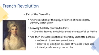 French Revolution
• Fall of the Girondins
• After execution of the king, influence of Robespierre,
Danton, Marat grew
• Growing hostility centered in Paris
• Girondins favored a republic serving interests of all of France
• And then the Assassination of Marat by Charlotte Cordray
• A Girondin & counter-revolutionary
• Believed by killing him excesses of violence would stop
• Instead, made a martyr out of him
 