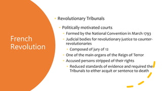 French
Revolution
• Revolutionary Tribunals
• Politically motivated courts
• Formed by the National Convention in March 1793
• Judicial bodies for revolutionary justice to counter-
revolutionaries
• Composed of jury of 12
• One of the main organs of the Reign of Terror
• Accused persons stripped of their rights
• Reduced standards of evidence and required the
Tribunals to either acquit or sentence to death
 