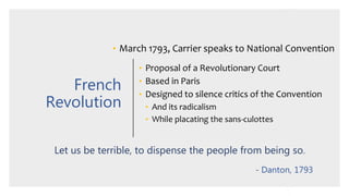 French
Revolution
• March 1793, Carrier speaks to National Convention
• Proposal of a Revolutionary Court
• Based in Paris
• Designed to silence critics of the Convention
• And its radicalism
• While placating the sans-culottes
Let us be terrible, to dispense the people from being so.
- Danton, 1793
 