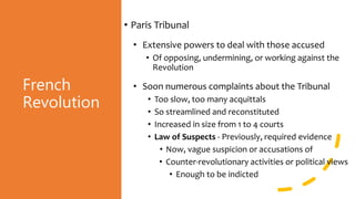 French
Revolution
• Paris Tribunal
• Extensive powers to deal with those accused
• Of opposing, undermining, or working against the
Revolution
• Soon numerous complaints about the Tribunal
• Too slow, too many acquittals
• So streamlined and reconstituted
• Increased in size from 1 to 4 courts
• Law of Suspects - Previously, required evidence
• Now, vague suspicion or accusations of
• Counter-revolutionary activities or political views
• Enough to be indicted
 