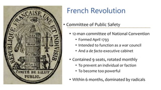 French Revolution
• Committee of Public Safety
• 12-man committee of National Convention
• Formed April 1793
• Intended to function as a war council
• And a de facto executive cabinet
• Contained 9 seats, rotated monthly
• To prevent an individual or faction
• To become too powerful
• Within 6 months, dominated by radicals
 