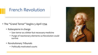 French Revolution
• The “Grand Terror” begins 5 April 1794
• Robespierre in charge
• Saw terror as a bitter but necessary medicine
• Purge of reactionary elements so Revolution could
survive
• Revolutionary Tribunals
• Politically motivated courts
 