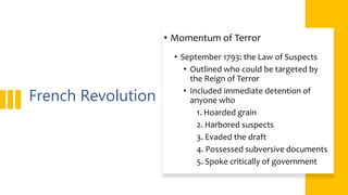 French Revolution
• Momentum of Terror
• September 1793: the Law of Suspects
• Outlined who could be targeted by
the Reign of Terror
• Included immediate detention of
anyone who
1. Hoarded grain
2. Harbored suspects
3. Evaded the draft
4. Possessed subversive documents
5. Spoke critically of government
 