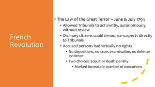 French
Revolution
• The Law of the Great Terror – June & July 1794
• Allowed Tribunals to act swiftly, autonomously,
without review
• Ordinary citizens could denounce suspects directly
to Tribunals
• Accused persons had virtually no rights
• No depositions, no cross-examination, no defense
evidence
• Two choices: acquit or death penalty
• Marked increase in number of executions
 