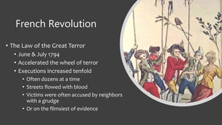 French Revolution
• The Law of the Great Terror
• June & July 1794
• Accelerated the wheel of terror
• Executions increased tenfold
• Often dozens at a time
• Streets flowed with blood
• Victims were often accused by neighbors
with a grudge
• Or on the flimsiest of evidence
 
