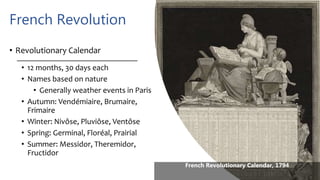 French Revolution
• Revolutionary Calendar
• 12 months, 30 days each
• Names based on nature
• Generally weather events in Paris
• Autumn: Vendémiaire, Brumaire,
Frimaire
• Winter: Nivôse, Pluviôse, Ventôse
• Spring: Germinal, Floréal, Prairial
• Summer: Messidor, Theremidor,
Fructidor
French Revolutionary Calendar, 1794
 