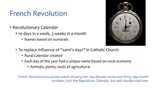 French Revolution
• Revolutionary Calendar
• 10 days in a week, 3 weeks in a month
• Names based on numerals
• To replace influence of “saint’s days” in Catholic Church
• Rural Calendar created
• Each day of the year had a unique name based on rural economy
• Animals, plants, tools of agricultural
French Revolutionary pocket watch showing ten-day décade names and thirty-day month
numbers from the Republican Calendar, but with duodecimal time.
 