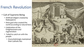 French Revolution
• Cult of Supreme Being
• Artificial religion created by
Robespierre
• Deist god who created the
world according to natural laws
• Celebration of the
Enlightenment and
regeneration
• Failed to catch on with the
people
• Overwhelmingly maintained
their Catholic ties
 