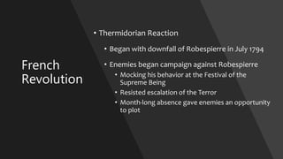 French
Revolution
• Thermidorian Reaction
• Began with downfall of Robespierre in July 1794
• Enemies began campaign against Robespierre
• Mocking his behavior at the Festival of the
Supreme Being
• Resisted escalation of the Terror
• Month-long absence gave enemies an opportunity
to plot
 