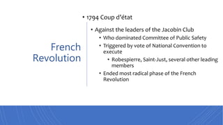 French
Revolution
• 1794 Coup d’état
• Against the leaders of the Jacobin Club
• Who dominated Committee of Public Safety
• Triggered by vote of National Convention to
execute
• Robespierre, Saint-Just, several other leading
members
• Ended most radical phase of the French
Revolution
 