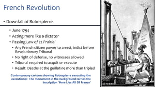 French Revolution
• Downfall of Robespierre
• June 1794
• Acting more like a dictator
• Passing Law of 22 Prairial
• Any French citizen power to arrest, indict before
Revolutionary Tribunal
• No right of defense, no witnesses allowed
• Tribunal required to acquit or execute
• Result: Deaths at the guillotine more than tripled
Contemporary cartoon showing Robespierre executing the
executioner. The monument in the background carries the
inscription 'Here Lies All Of France'
 