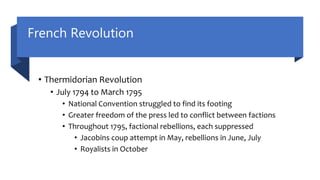 French Revolution
• Thermidorian Revolution
• July 1794 to March 1795
• National Convention struggled to find its footing
• Greater freedom of the press led to conflict between factions
• Throughout 1795, factional rebellions, each suppressed
• Jacobins coup attempt in May, rebellions in June, July
• Royalists in October
 