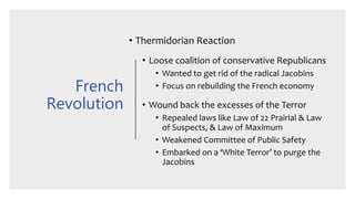 French
Revolution
• Thermidorian Reaction
• Loose coalition of conservative Republicans
• Wanted to get rid of the radical Jacobins
• Focus on rebuilding the French economy
• Wound back the excesses of the Terror
• Repealed laws like Law of 22 Prairial & Law
of Suspects, & Law of Maximum
• Weakened Committee of Public Safety
• Embarked on a ‘White Terror’ to purge the
Jacobins
 