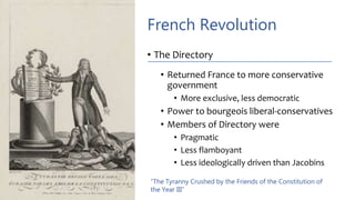 French Revolution
• The Directory
• Returned France to more conservative
government
• More exclusive, less democratic
• Power to bourgeois liberal-conservatives
• Members of Directory were
• Pragmatic
• Less flamboyant
• Less ideologically driven than Jacobins
“The Tyranny Crushed by the Friends of the Constitution of
the Year III”
 
