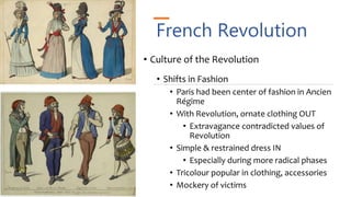 French Revolution
• Culture of the Revolution
• Shifts in Fashion
• Paris had been center of fashion in Ancien
Régime
• With Revolution, ornate clothing OUT
• Extravagance contradicted values of
Revolution
• Simple & restrained dress IN
• Especially during more radical phases
• Tricolour popular in clothing, accessories
• Mockery of victims
 