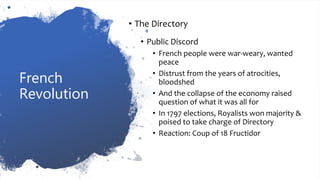 French
Revolution
• The Directory
• Public Discord
• French people were war-weary, wanted
peace
• Distrust from the years of atrocities,
bloodshed
• And the collapse of the economy raised
question of what it was all for
• In 1797 elections, Royalists won majority &
poised to take charge of Directory
• Reaction: Coup of 18 Fructidor
 