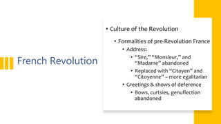 French Revolution
• Culture of the Revolution
• Formalities of pre-Revolution France
• Address:
• “Sire,” “Monsieur,” and
“Madame” abandoned
• Replaced with “Citoyen” and
“Citoyenne” – more egalitarian
• Greetings & shows of deference
• Bows, curtsies, genuflection
abandoned
 