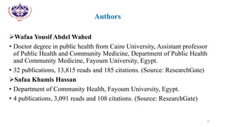 •
• Authors
Wafaa Yousif Abdel Wahed
• Doctor degree in public health from Cairo University, Assistant professor
of Public Health and Community Medicine, Department of Public Health
and Community Medicine, Fayoum University, Egypt.
• 32 publications, 13,815 reads and 185 citations. (Source: ResearchGate)
Safaa Khamis Hassan
• Department of Community Health, Fayoum University, Egypt.
• 4 publications, 3,091 reads and 108 citations. (Source: ResearchGate)
12
 