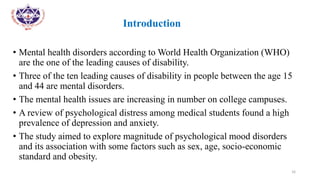 •
• Introduction
• Mental health disorders according to World Health Organization (WHO)
are the one of the leading causes of disability.
• Three of the ten leading causes of disability in people between the age 15
and 44 are mental disorders.
• The mental health issues are increasing in number on college campuses.
• A review of psychological distress among medical students found a high
prevalence of depression and anxiety.
• The study aimed to explore magnitude of psychological mood disorders
and its association with some factors such as sex, age, socio-economic
standard and obesity.
16
 