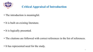 •
• Critical Appraisal of Introduction
• The introduction is meaningful.
• It is built on existing literature.
• It is logically presented.
• The citations are followed with correct references in the list of references.
• It has represented need for the study.
17
 