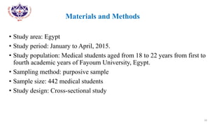 •
• Materials and Methods
• Study area: Egypt
• Study period: January to April, 2015.
• Study population: Medical students aged from 18 to 22 years from first to
fourth academic years of Fayoum University, Egypt.
• Sampling method: purposive sample
• Sample size: 442 medical students
• Study design: Cross-sectional study
18
 