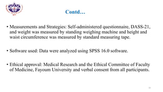 •
• Contd…
• Measurements and Strategies: Self-administered questionnaire, DASS-21,
and weight was measured by standing weighing machine and height and
waist circumference was measured by standard measuring tape.
• Software used: Data were analyzed using SPSS 16.0 software.
• Ethical approval: Medical Research and the Ethical Committee of Faculty
of Medicine, Fayoum University and verbal consent from all participants.
19
 
