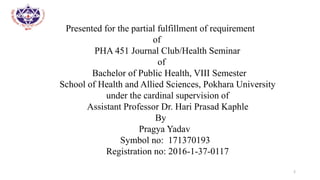 Presented for the partial fulfillment of requirement
of
PHA 451 Journal Club/Health Seminar
of
Bachelor of Public Health, VIII Semester
School of Health and Allied Sciences, Pokhara University
under the cardinal supervision of
Assistant Professor Dr. Hari Prasad Kaphle
By
Pragya Yadav
Symbol no: 171370193
Registration no: 2016-1-37-0117
2
 