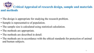 Critical Appraisal of research design, sample and materials
and methods
• The design is appropriate for studying the research problem.
• Sample is representative of population.
• The sample size is calculated using statistical calculation.
• The methods are appropriate.
• The methods are described in detail.
• The methods are in accordance with the ethical standards for protection of animal
and human subjects.
20
 